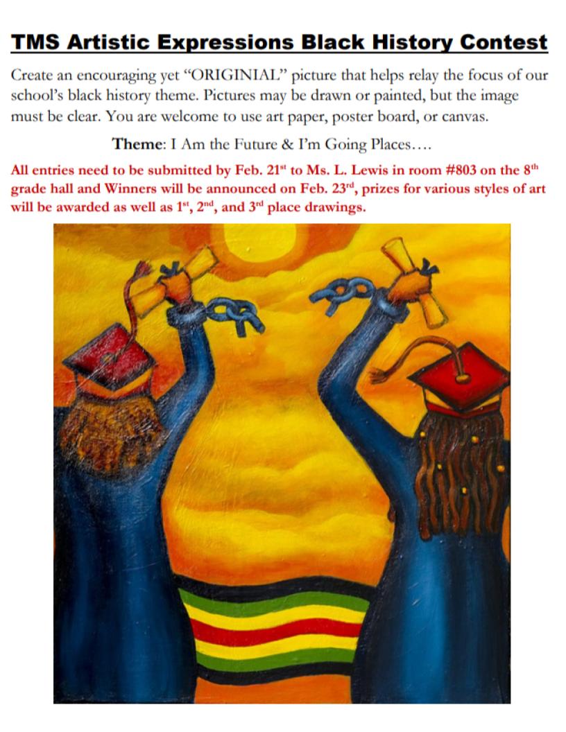 TMS Artistic Expressions Black History Contest Create an encouraging yet “ORIGINIAL” picture that helps relay the focus of our school’s black history theme. Pictures may be drawn or painted, but the image must be clear. You are welcome to use art paper, poster board, or canvas.  Theme: I Am the Future & I’m Going Places....  All entries need to be submitted by Feb. 21st to Ms. L. Lewis in room #803 on the 8th grade hall and Winners will be announced on Feb. 23rd, prizes for various styles of art will be awarded as well as 1st, 2nd, and 3rd place drawings.